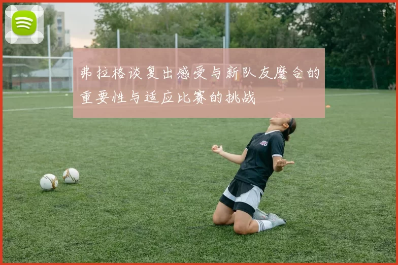 弗拉格谈复出感受与新队友磨合的重要性与适应比赛的挑战