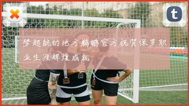 梦起航的地方鹈鹕官方祝贺保罗职业生涯辉煌成就
