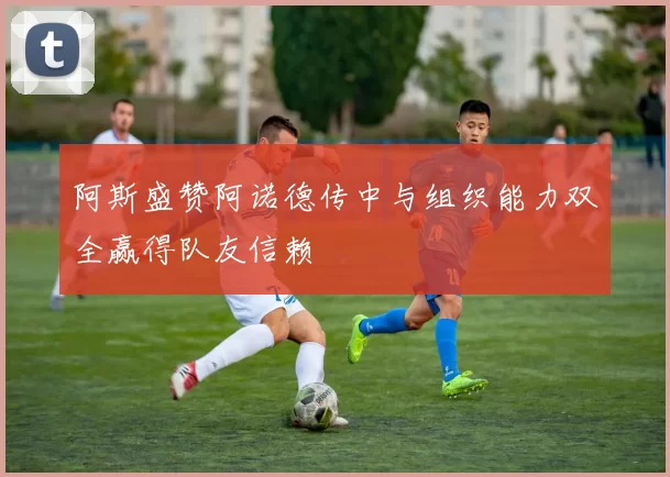 阿斯盛赞阿诺德传中与组织能力双全赢得队友信赖