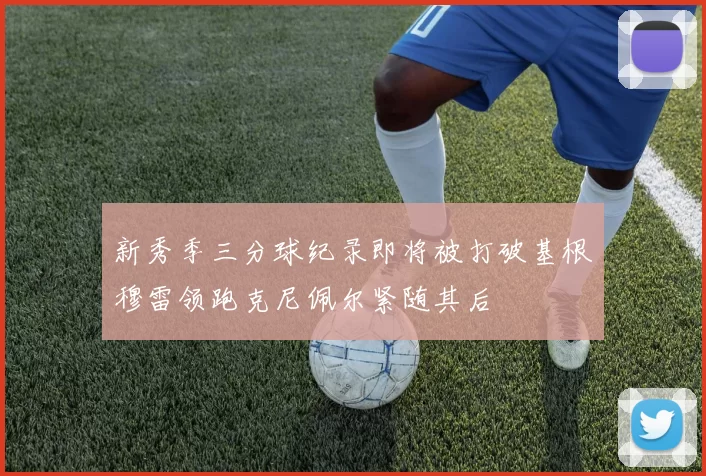 新秀季三分球纪录即将被打破基根穆雷领跑克尼佩尔紧随其后